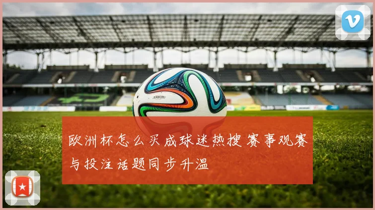 欧洲杯怎么买成球迷热搜 赛事观赛与投注话题同步升温