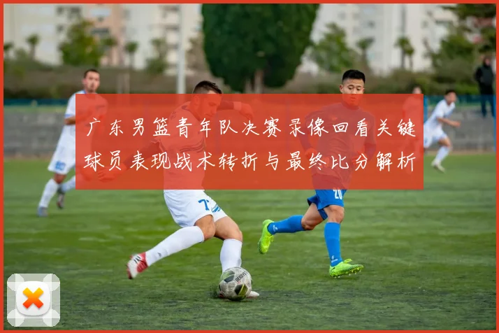 广东男篮青年队决赛录像回看关键球员表现战术转折与最终比分解析