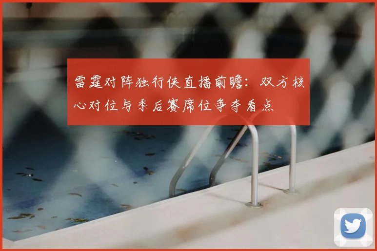 雷霆对阵独行侠直播前瞻：双方核心对位与季后赛席位争夺看点