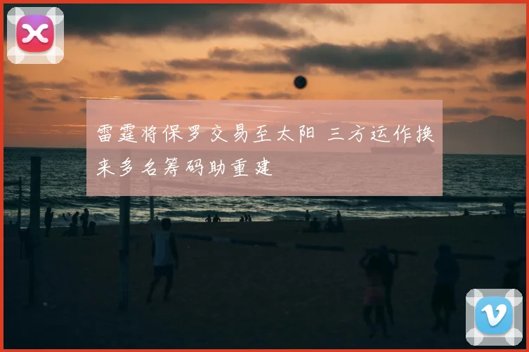 雷霆将保罗交易至太阳 三方运作换来多名筹码助重建