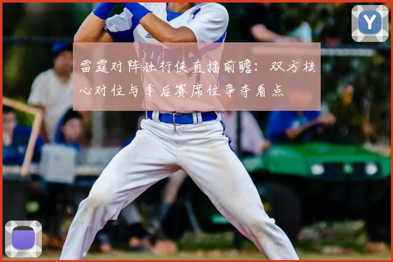 雷霆对阵独行侠直播前瞻：双方核心对位与季后赛席位争夺看点
