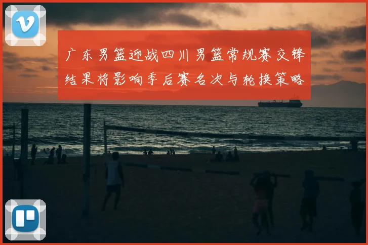 广东男篮迎战四川男篮常规赛交锋结果将影响季后赛名次与轮换策略