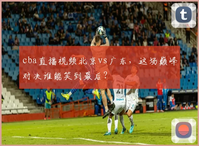 cba直播视频北京vs广东，这场巅峰对决谁能笑到最后？