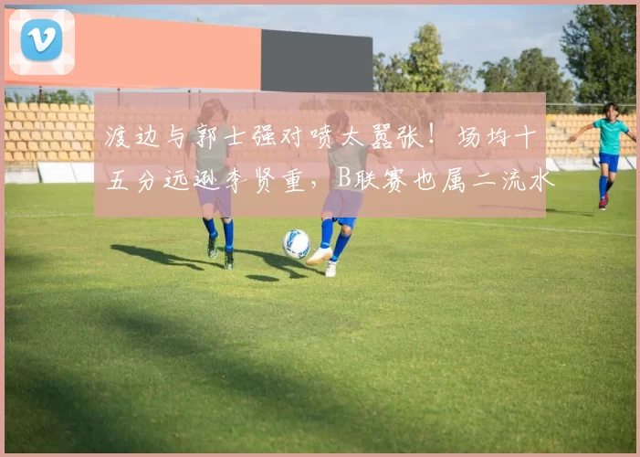 渡边与郭士强对喷太嚣张！场均十五分远逊李贤重，B联赛也属二流水准