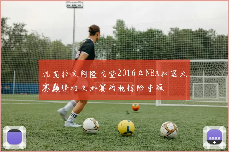 扎克拉文阿隆戈登2016年NBA扣篮大赛巅峰对决加赛两轮惊险夺冠