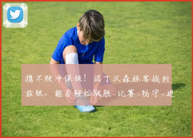 携不败冲保级！诺丁汉森林客战利兹联，能否轻松取胜_比赛_防守_进攻