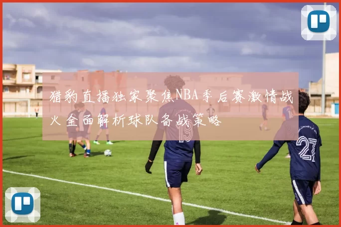 猎豹直播独家聚焦NBA季后赛激情战火全面解析球队备战策略