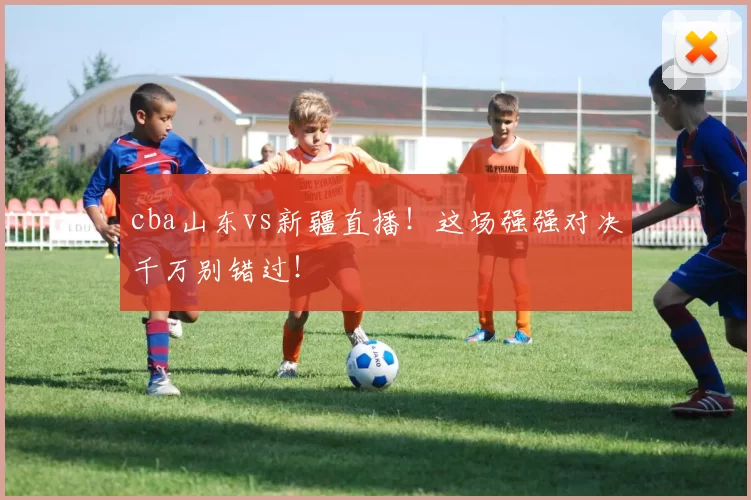 cba山东vs新疆直播！这场强强对决千万别错过！