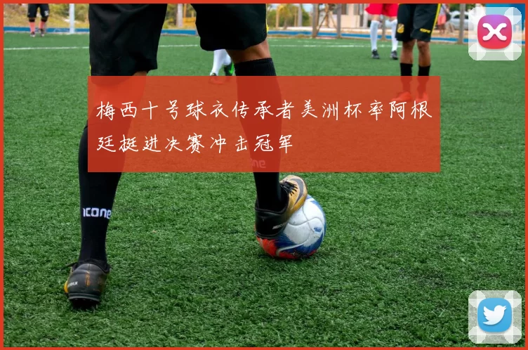 梅西十号球衣传承者美洲杯率阿根廷挺进决赛冲击冠军