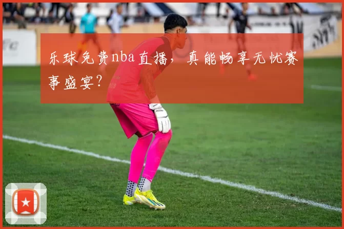 乐球免费nba直播,真能畅享无忧赛事盛宴?
