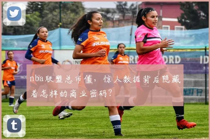 nba联盟总市值，惊人数据背后隐藏着怎样的商业密码？