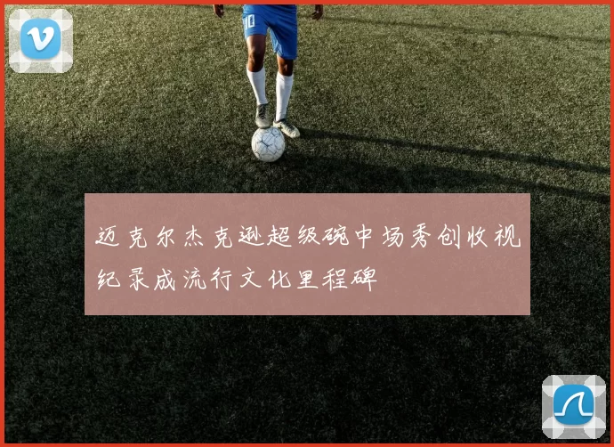 迈克尔杰克逊超级碗中场秀创收视纪录成流行文化里程碑