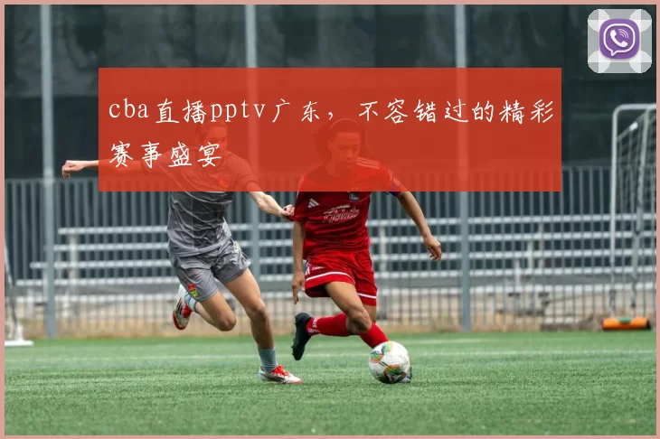 cba直播pptv广东，不容错过的精彩赛事盛宴
