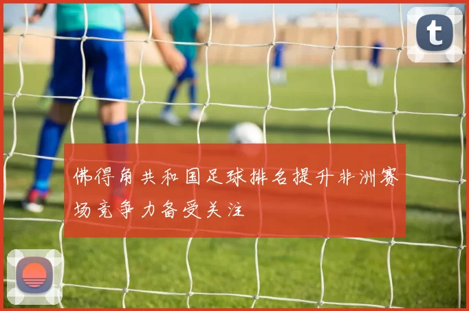 佛得角共和国足球排名提升非洲赛场竞争力备受关注