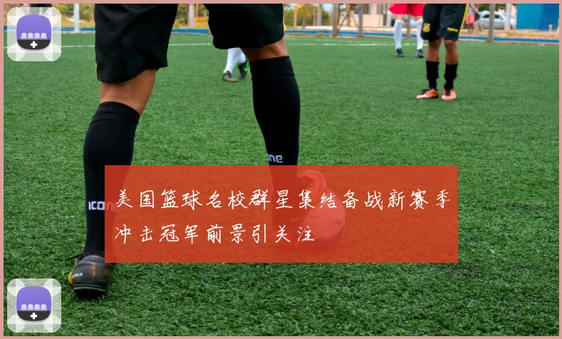 美国篮球名校群星集结备战新赛季冲击冠军前景引关注