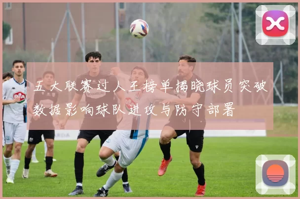 五大联赛过人王榜单揭晓球员突破数据影响球队进攻与防守部署