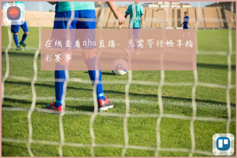在线查看nba直播,无需等待畅享精彩赛事