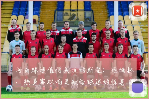 河南球迷值得关注的新星:范绪林,热身赛双响是献给球迷的惊喜_球员_赛季_拉莫斯