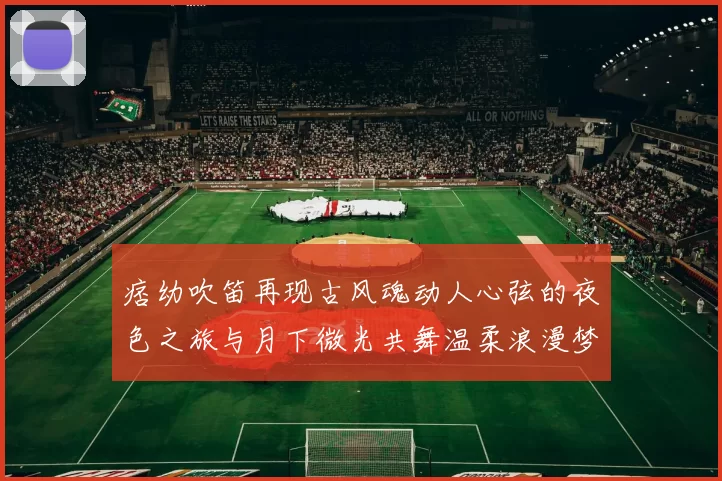 痞幼吹笛再现古风魂动人心弦的夜色之旅与月下微光共舞温柔浪漫梦