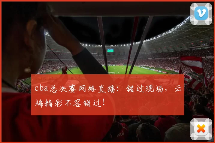 cba总决赛网络直播：错过现场，云端精彩不容错过！