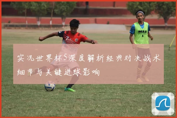 实况世界杯5深度解析经典对决战术细节与关键进球影响