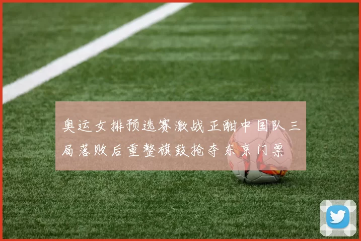 奥运女排预选赛激战正酣中国队三局落败后重整旗鼓抢夺东京门票