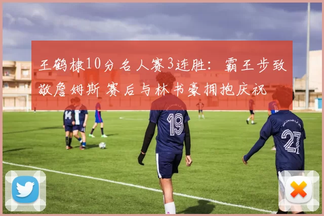 王鹤棣10分名人赛3连胜：霸王步致敬詹姆斯 赛后与林书豪拥抱庆祝