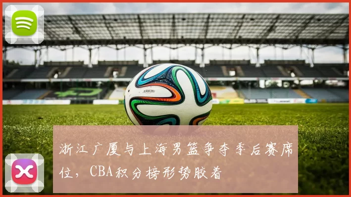 浙江广厦与上海男篮争夺季后赛席位,CBA积分榜形势胶着