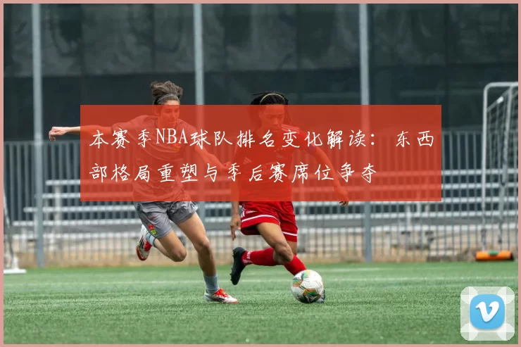 本赛季NBA球队排名变化解读：东西部格局重塑与季后赛席位争夺