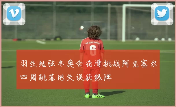 羽生结弦冬奥会花滑挑战阿克塞尔四周跳落地失误获银牌