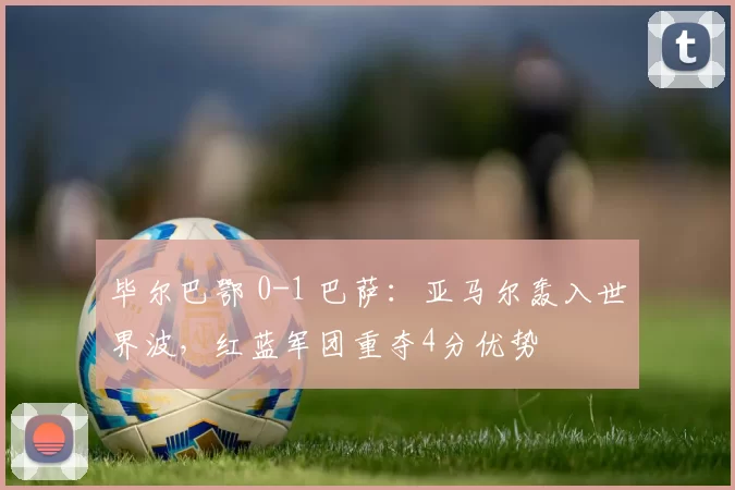 毕尔巴鄂 0-1 巴萨：亚马尔轰入世界波，红蓝军团重夺4分优势