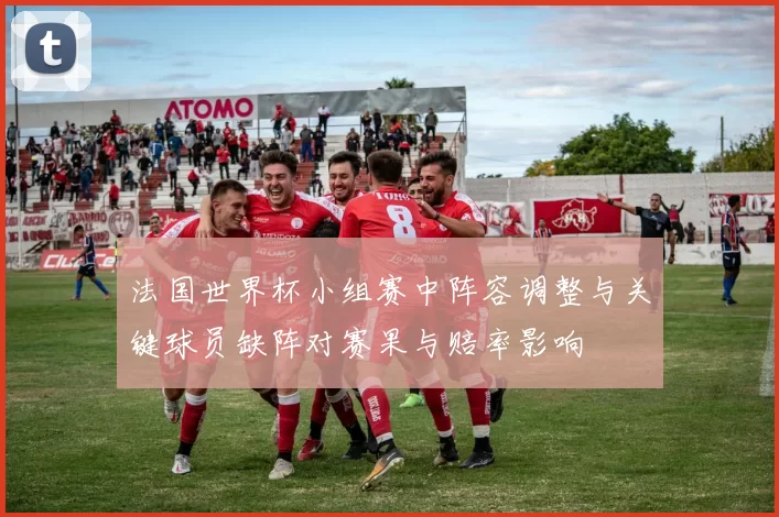 法国世界杯小组赛中阵容调整与关键球员缺阵对赛果与赔率影响