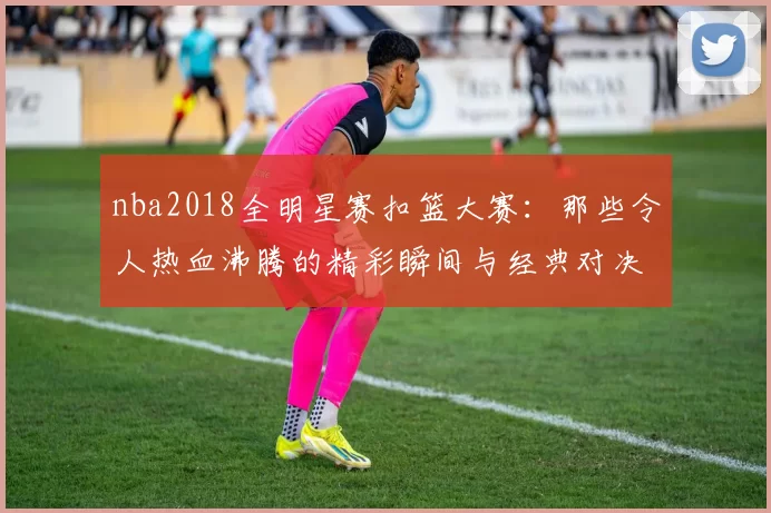 nba2018全明星赛扣篮大赛：那些令人热血沸腾的精彩瞬间与经典对决