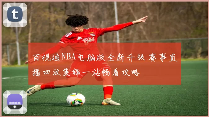 百视通NBA电脑版全新升级 赛事直播回放集锦一站畅看攻略