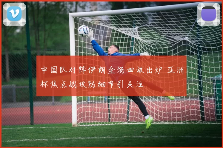 中国队对阵伊朗全场回放出炉 亚洲杯焦点战攻防细节引关注