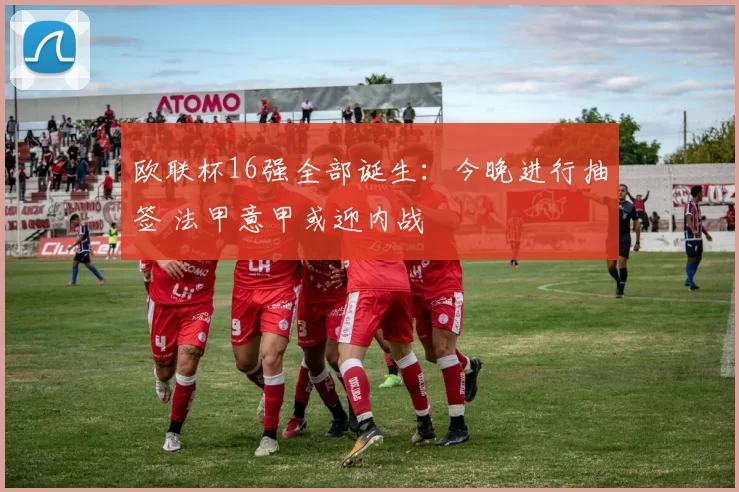 欧联杯16强全部诞生:今晚进行抽签 法甲意甲或迎内战