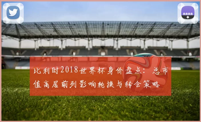 比利时2018世界杯身价盘点：总市值高居前列影响轮换与转会策略