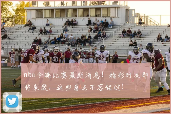 nba今晚比赛最新消息！精彩对决即将来袭，这些看点不容错过！