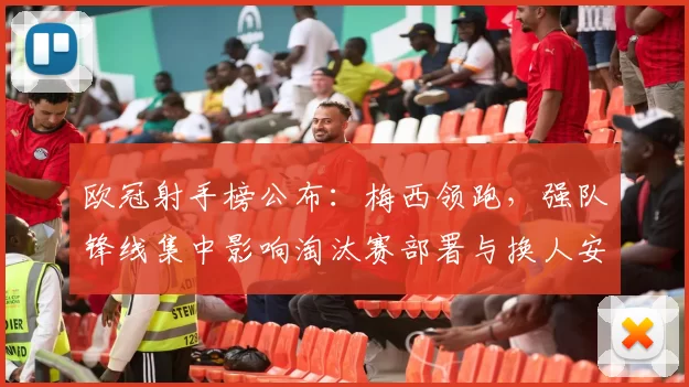 欧冠射手榜公布：梅西领跑，强队锋线集中影响淘汰赛部署与换人安排