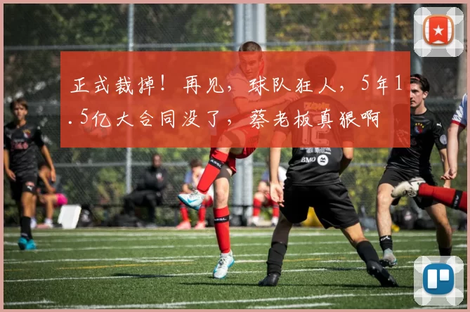 正式裁掉！再见，球队狂人，5年1.5亿大合同没了，蔡老板真狠啊