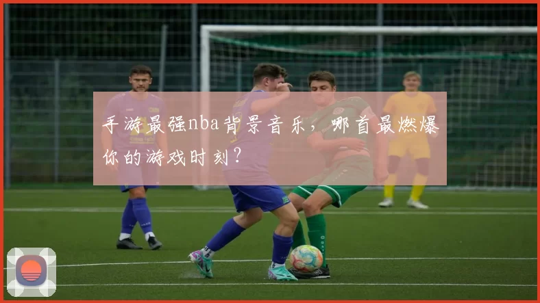 手游最强nba背景音乐，哪首最燃爆你的游戏时刻？