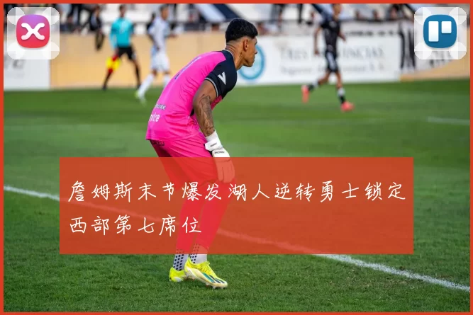 詹姆斯末节爆发湖人逆转勇士锁定西部第七席位