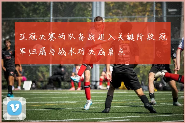 亚冠决赛两队备战进入关键阶段 冠军归属与战术对决成看点