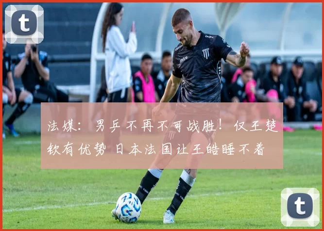 法媒：男乒不再不可战胜！仅王楚钦有优势 日本法国让王皓睡不着