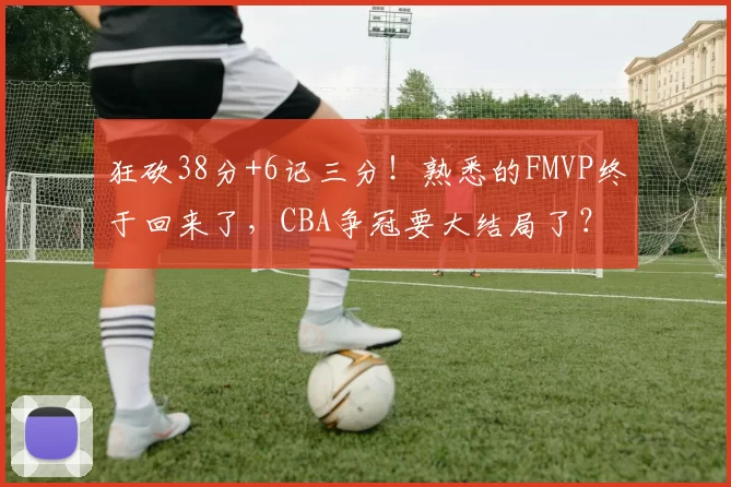 狂砍38分+6记三分！熟悉的FMVP终于回来了，CBA争冠要大结局了？