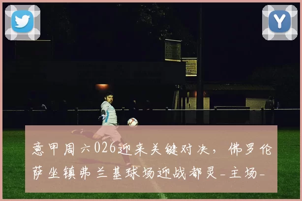 意甲周六026迎来关键对决，佛罗伦萨坐镇弗兰基球场迎战都灵_主场_联赛_战术