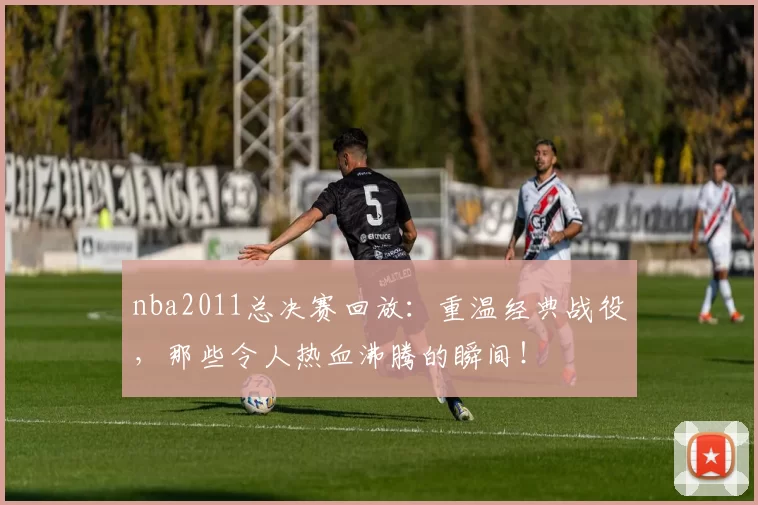 nba2011总决赛回放：重温经典战役，那些令人热血沸腾的瞬间！