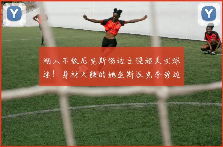 湖人不敌尼克斯场边出现超美女球迷！身材火辣的她坐斯派克李旁边