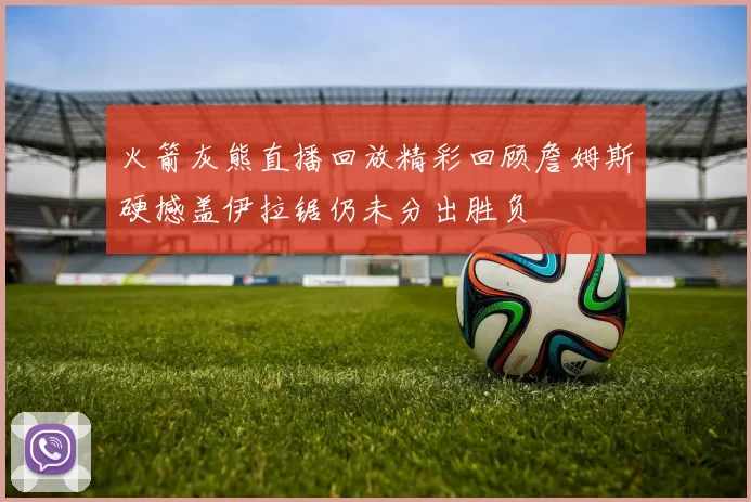 火箭灰熊直播回放精彩回顾詹姆斯硬撼盖伊拉锯仍未分出胜负